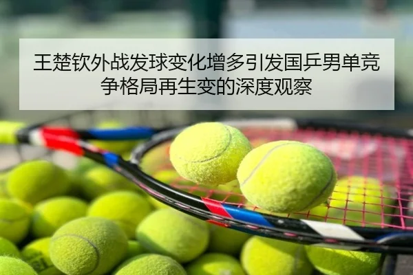 王楚钦外战发球变化增多引发国乒男单竞争格局再生变的深度观察