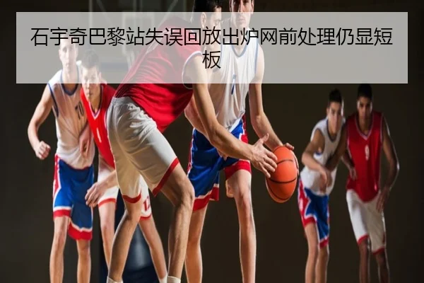 石宇奇巴黎站失误回放出炉网前处理仍显短板