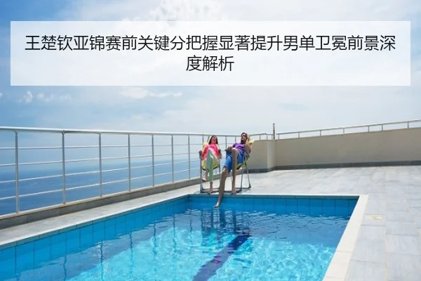 王楚钦亚锦赛前关键分把握显著提升男单卫冕前景深度解析