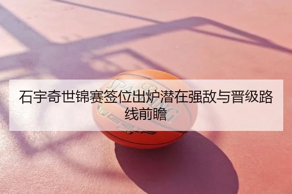 石宇奇世锦赛签位出炉潜在强敌与晋级路线前瞻