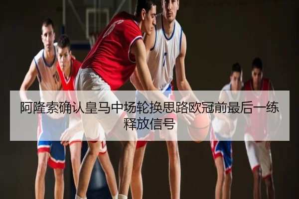 阿隆索确认皇马中场轮换思路欧冠前最后一练释放信号
