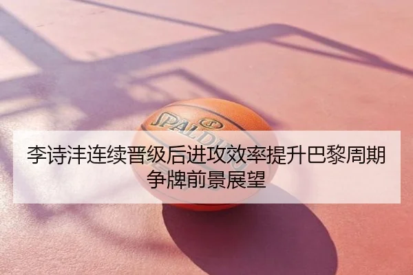 李诗沣连续晋级后进攻效率提升巴黎周期争牌前景展望